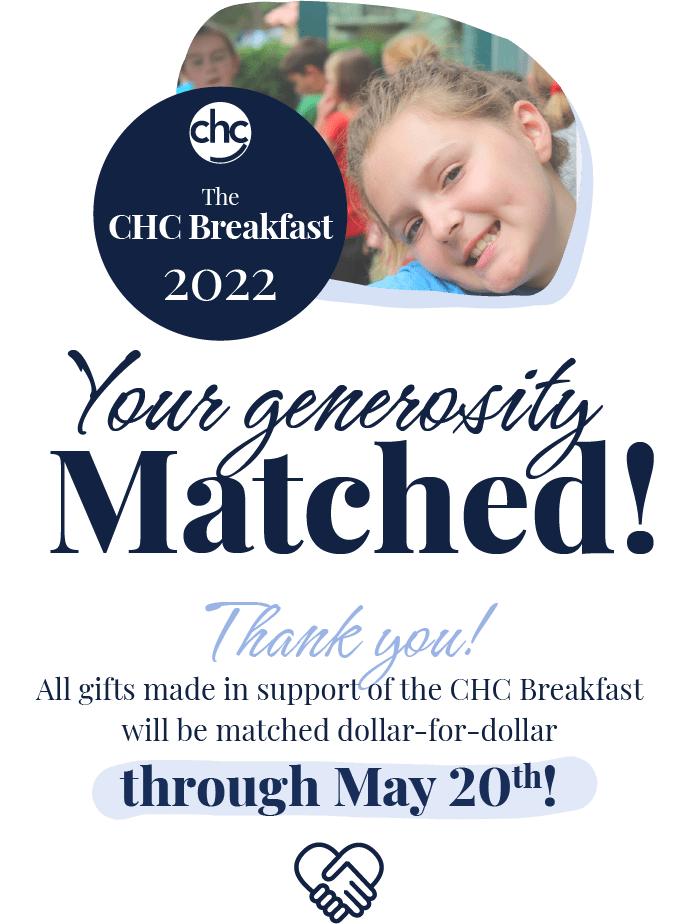CHC. The CHC Breakfast 2022. Your generosity matched! Thanks you! All gifts made in support of the CHC Breakfast will be matched dollar-for-dollar through May 20th!